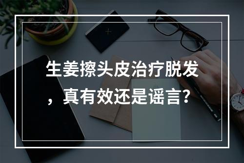 生姜擦头皮治疗脱发，真有效还是谣言？