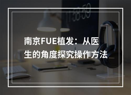 南京FUE植发：从医生的角度探究操作方法