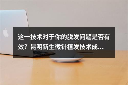 这一技术对于你的脱发问题是否有效？昆明新生微针植发技术成熟了吗？