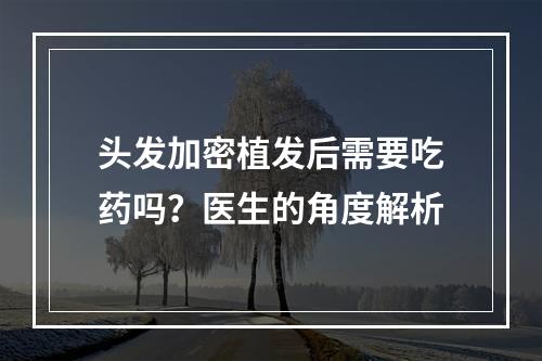 头发加密植发后需要吃药吗？医生的角度解析