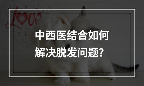 中西医结合如何解决脱发问题？