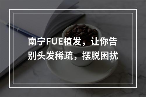 南宁FUE植发，让你告别头发稀疏，摆脱困扰