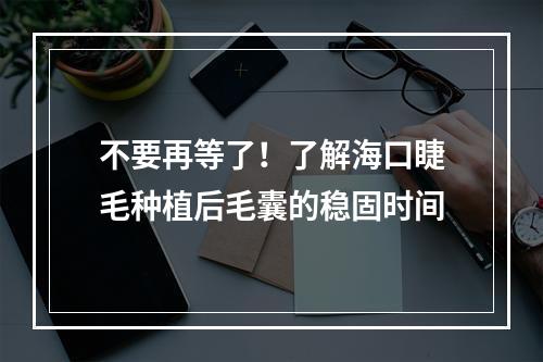 不要再等了！了解海口睫毛种植后毛囊的稳固时间