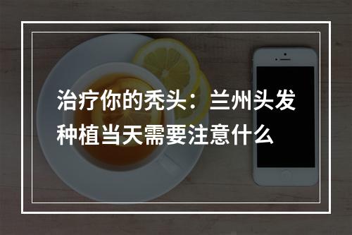 治疗你的秃头：兰州头发种植当天需要注意什么