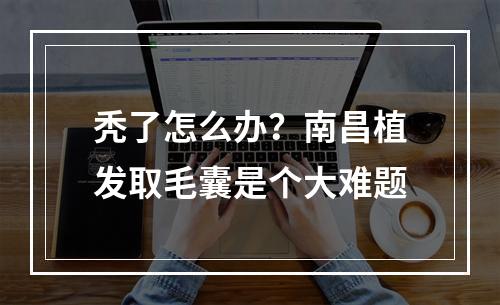 秃了怎么办？南昌植发取毛囊是个大难题