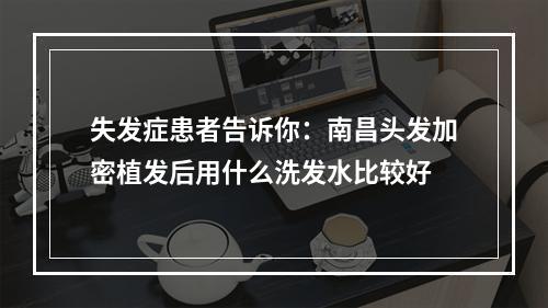 失发症患者告诉你：南昌头发加密植发后用什么洗发水比较好