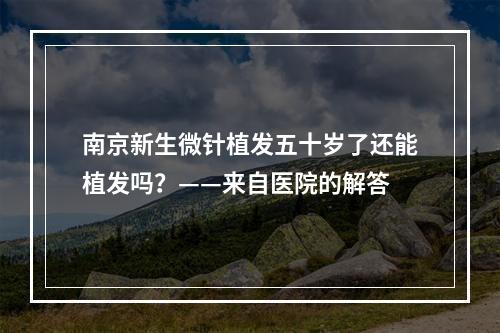 南京新生微针植发五十岁了还能植发吗？——来自医院的解答