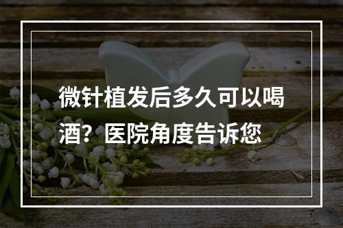 微针植发后多久可以喝酒？医院角度告诉您