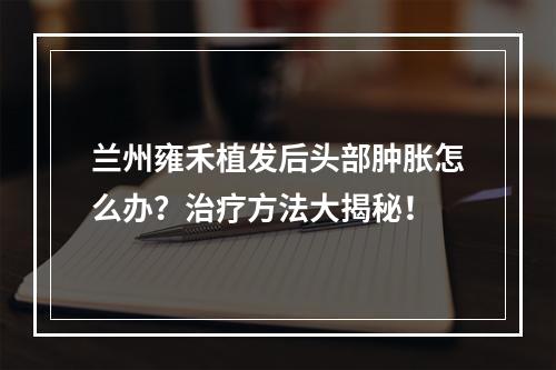 兰州雍禾植发后头部肿胀怎么办？治疗方法大揭秘！