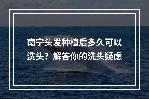 南宁头发种植后多久可以洗头？解答你的洗头疑虑