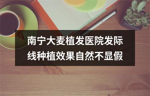 南宁大麦植发医院发际线种植效果自然不显假