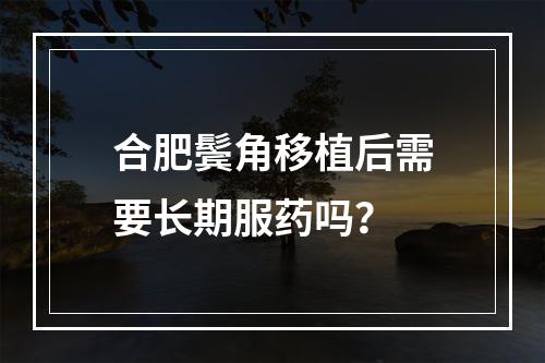 合肥鬓角移植后需要长期服药吗？