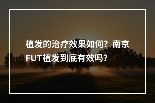 植发的治疗效果如何？南京FUT植发到底有效吗？