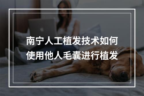 南宁人工植发技术如何使用他人毛囊进行植发