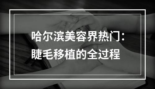 哈尔滨美容界热门：睫毛移植的全过程