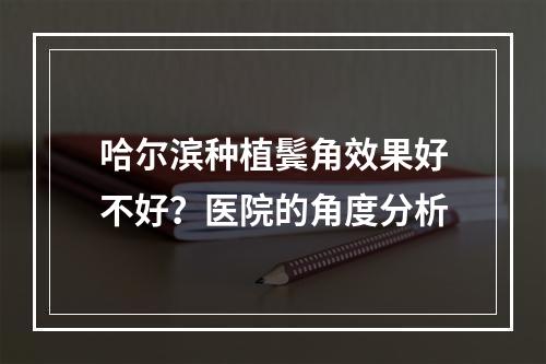 哈尔滨种植鬓角效果好不好？医院的角度分析