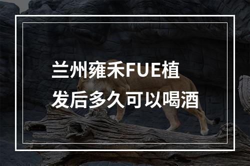 兰州雍禾FUE植发后多久可以喝酒