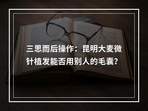 三思而后操作：昆明大麦微针植发能否用别人的毛囊？