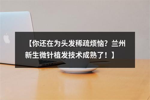 【你还在为头发稀疏烦恼？兰州新生微针植发技术成熟了！】