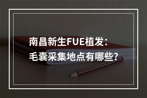 南昌新生FUE植发：毛囊采集地点有哪些？