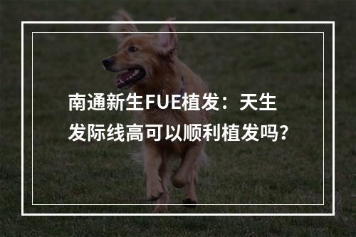 南通新生FUE植发：天生发际线高可以顺利植发吗？