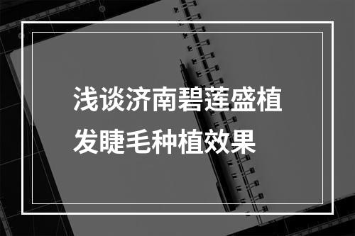 浅谈济南碧莲盛植发睫毛种植效果