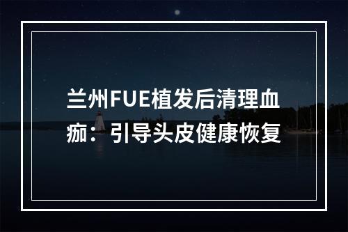 兰州FUE植发后清理血痂：引导头皮健康恢复