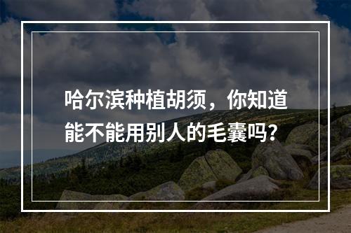 哈尔滨种植胡须，你知道能不能用别人的毛囊吗？