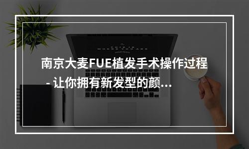 南京大麦FUE植发手术操作过程  - 让你拥有新发型的颜值提升之旅