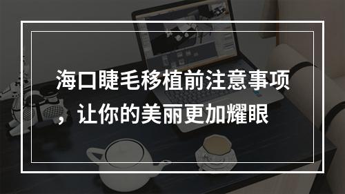 海口睫毛移植前注意事项，让你的美丽更加耀眼