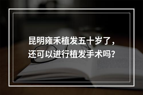 昆明雍禾植发五十岁了，还可以进行植发手术吗？