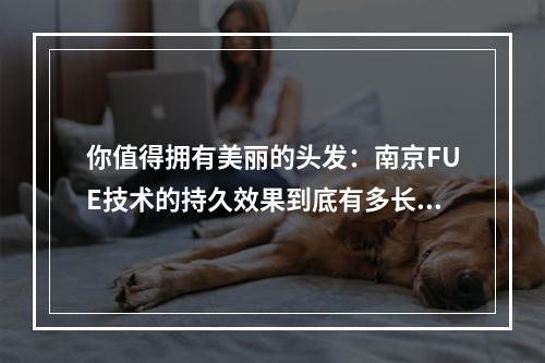 你值得拥有美丽的头发：南京FUE技术的持久效果到底有多长？