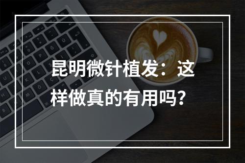 昆明微针植发：这样做真的有用吗？