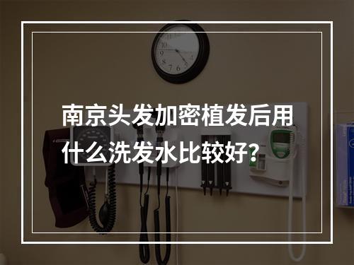 南京头发加密植发后用什么洗发水比较好？