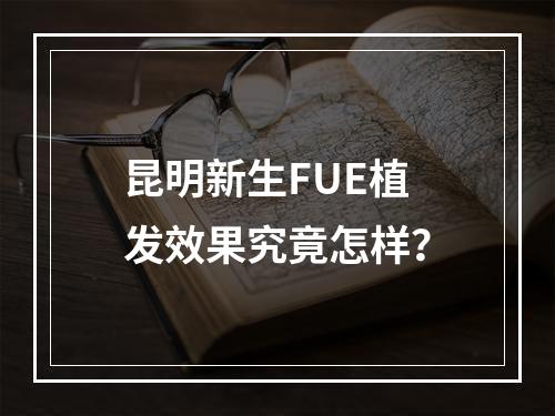 昆明新生FUE植发效果究竟怎样？