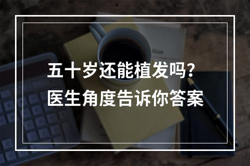 五十岁还能植发吗？医生角度告诉你答案