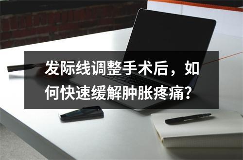 发际线调整手术后，如何快速缓解肿胀疼痛？