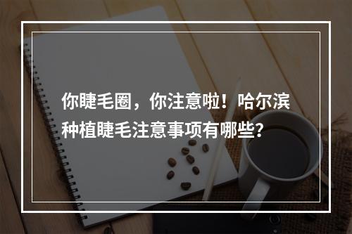 你睫毛圈，你注意啦！哈尔滨种植睫毛注意事项有哪些？