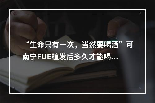 “生命只有一次，当然要喝酒”可南宁FUE植发后多久才能喝酒？