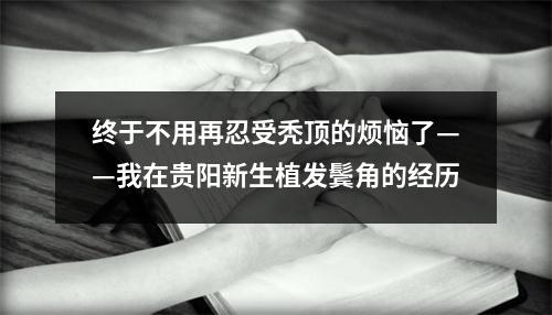 终于不用再忍受秃顶的烦恼了——我在贵阳新生植发鬓角的经历