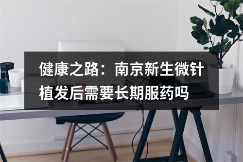 健康之路：南京新生微针植发后需要长期服药吗