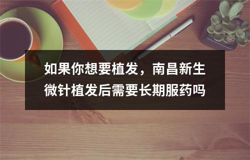 如果你想要植发，南昌新生微针植发后需要长期服药吗