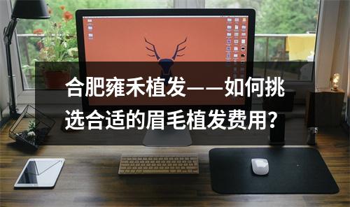 合肥雍禾植发——如何挑选合适的眉毛植发费用？