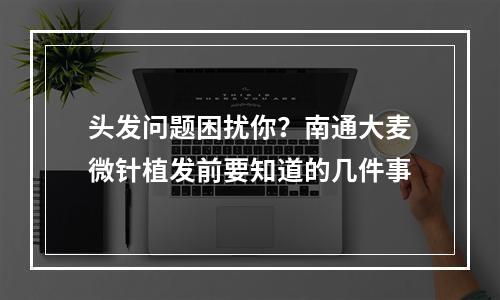 头发问题困扰你？南通大麦微针植发前要知道的几件事