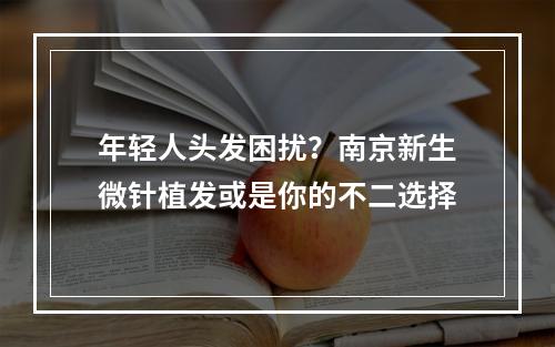 年轻人头发困扰？南京新生微针植发或是你的不二选择