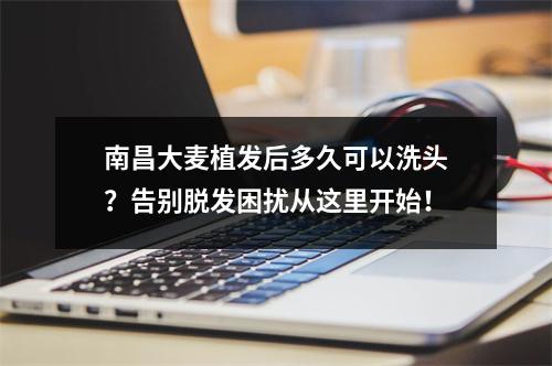 南昌大麦植发后多久可以洗头？告别脱发困扰从这里开始！