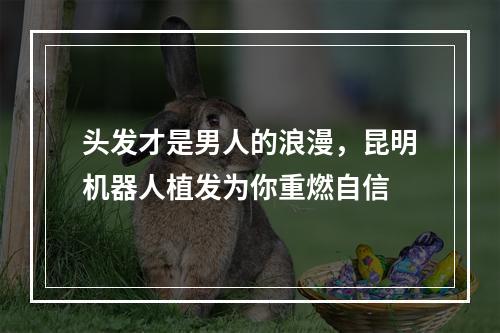 头发才是男人的浪漫，昆明机器人植发为你重燃自信