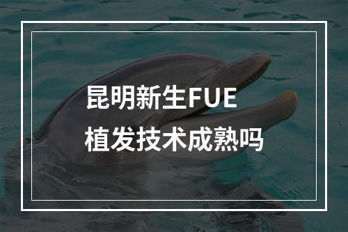 昆明新生FUE植发技术成熟吗