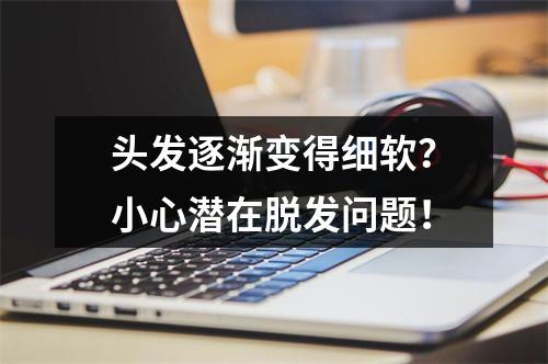 头发逐渐变得细软？小心潜在脱发问题！