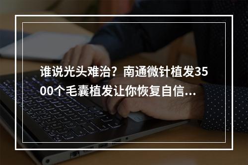 谁说光头难治？南通微针植发3500个毛囊植发让你恢复自信！